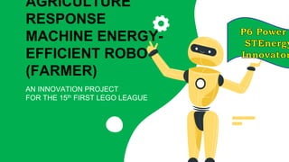 AGRICULTURE
RESPONSE
MACHINE ENERGY-
EFFICIENT ROBOT
(FARMER)
AN INNOVATION PROJECT
FOR THE 15th FIRST LEGO LEAGUE
 