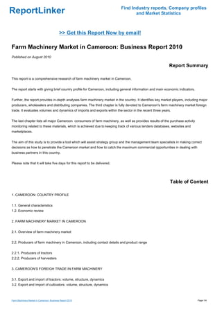 Find Industry reports, Company profiles
ReportLinker                                                                      and Market Statistics



                                           >> Get this Report Now by email!

Farm Machinery Market in Cameroon: Business Report 2010
Published on August 2010

                                                                                                           Report Summary

This report is a comprehensive research of farm machinery market in Cameroon.


The report starts with giving brief country profile for Cameroon, including general information and main economic indicators.


Further, the report provides in-depth analyses farm machinery market in the country. It identifies key market players, including major
producers, wholesalers and distributing companies. The third chapter is fully devoted to Cameroon's farm machinery market foreign
trade. It evaluates volumes and dynamics of imports and exports within the sector in the recent three years.


The last chapter lists all major Cameroon consumers of farm machinery, as well as provides results of the purchase activity
monitoring related to these materials, which is achieved due to keeping track of various tenders databases, websites and
marketplaces.


The aim of this study is to provide a tool which will assist strategy group and the management team specialists in making correct
decisions as how to penetrate the Cameroon market and how to catch the maximum commercial opportunities in dealing with
business partners in this country.


Please note that it will take five days for this report to be delivered.




                                                                                                            Table of Content

1. CAMEROON: COUNTRY PROFILE


1.1. General characteristics
1.2. Economic review


2. FARM MACHINERY MARKET IN CAMEROON


2.1. Overview of farm machinery market


2.2. Producers of farm machinery in Cameroon, including contact details and product range


2.2.1. Producers of tractors
2.2.2. Producers of harvesters


3. CAMEROON'S FOREIGH TRADE IN FARM MACHINERY


3.1. Export and import of tractors: volume, structure, dynamics
3.2. Export and import of cultivators: volume, structure, dynamics



Farm Machinery Market in Cameroon: Business Report 2010                                                                         Page 1/4
 