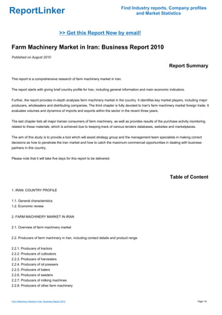 Find Industry reports, Company profiles
ReportLinker                                                                       and Market Statistics



                                             >> Get this Report Now by email!

Farm Machinery Market in Iran: Business Report 2010
Published on August 2010

                                                                                                              Report Summary

This report is a comprehensive research of farm machinery market in Iran.


The report starts with giving brief country profile for Iran, including general information and main economic indicators.


Further, the report provides in-depth analyses farm machinery market in the country. It identifies key market players, including major
producers, wholesalers and distributing companies. The third chapter is fully devoted to Iran's farm machinery market foreign trade. It
evaluates volumes and dynamics of imports and exports within the sector in the recent three years.


The last chapter lists all major Iranian consumers of farm machinery, as well as provides results of the purchase activity monitoring
related to these materials, which is achieved due to keeping track of various tenders databases, websites and marketplaces.


The aim of this study is to provide a tool which will assist strategy group and the management team specialists in making correct
decisions as how to penetrate the Iran market and how to catch the maximum commercial opportunities in dealing with business
partners in this country.


Please note that it will take five days for this report to be delivered.




                                                                                                              Table of Content

1. IRAN: COUNTRY PROFILE


1.1. General characteristics
1.2. Economic review


2. FARM MACHINERY MARKET IN IRAN


2.1. Overview of farm machinery market


2.2. Producers of farm machinery in Iran, including contact details and product range


2.2.1. Producers of tractors
2.2.2. Producers of cultivators
2.2.3. Producers of harvesters
2.2.4. Producers of oil pressers
2.2.5. Producers of balers
2.2.6. Producers of seeders
2.2.7. Producers of milking machines
2.2.8. Producers of other farm machinery



Farm Machinery Market in Iran: Business Report 2010                                                                            Page 1/4
 