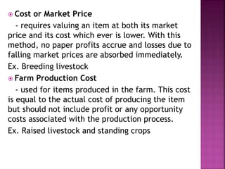  Cost or Market Price
- requires valuing an item at both its market
price and its cost which ever is lower. With this
method, no paper profits accrue and losses due to
falling market prices are absorbed immediately.
Ex. Breeding livestock
 Farm Production Cost
- used for items produced in the farm. This cost
is equal to the actual cost of producing the item
but should not include profit or any opportunity
costs associated with the production process.
Ex. Raised livestock and standing crops
 