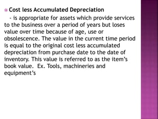  Cost less Accumulated Depreciation
- is appropriate for assets which provide services
to the business over a period of years but loses
value over time because of age, use or
obsolescence. The value in the current time period
is equal to the original cost less accumulated
depreciation from purchase date to the date of
inventory. This value is referred to as the item’s
book value. Ex. Tools, machineries and
equipment’s
 
