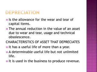  Is the allowance for the wear and tear of
capital items.
 The annual reduction in the value of an asset
due to wear and tear, usage and technical
obsolescence.
CHARACTERISTICS OF ASSET THAT DEPRECIATES
 It has a useful life of more than a year.
 A determinable useful life but not unlimited
life.
 It is used in the business to produce revenue.
 