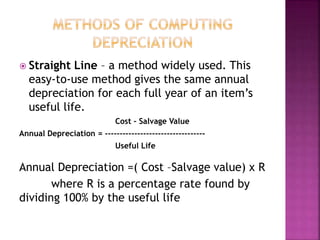  Straight Line – a method widely used. This
easy-to-use method gives the same annual
depreciation for each full year of an item’s
useful life.
Cost – Salvage Value
Annual Depreciation = ----------------------------------
Useful Life
Annual Depreciation =( Cost –Salvage value) x R
where R is a percentage rate found by
dividing 100% by the useful life
 