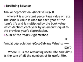  Declining Balance
Annual depreciation =(book value)x R
where R is a constant percentage value or rate.
The same R value is used for each year of the
item’s life and is multiplied by the book value
which declines each year by an amount equal to
the previous year’s depreciation.
 Sum of the Years Digit Method
R
Annual depreciation =(Cost-Salvage Value) x -----
SOYD
Where RL is the remaining useful life and SOYD
as the sum of all the numbers of its useful life.
 
