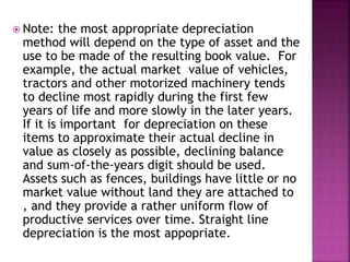  Note: the most appropriate depreciation
method will depend on the type of asset and the
use to be made of the resulting book value. For
example, the actual market value of vehicles,
tractors and other motorized machinery tends
to decline most rapidly during the first few
years of life and more slowly in the later years.
If it is important for depreciation on these
items to approximate their actual decline in
value as closely as possible, declining balance
and sum-of-the-years digit should be used.
Assets such as fences, buildings have little or no
market value without land they are attached to
, and they provide a rather uniform flow of
productive services over time. Straight line
depreciation is the most appopriate.
 