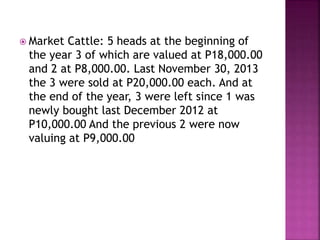  Market Cattle: 5 heads at the beginning of
the year 3 of which are valued at P18,000.00
and 2 at P8,000.00. Last November 30, 2013
the 3 were sold at P20,000.00 each. And at
the end of the year, 3 were left since 1 was
newly bought last December 2012 at
P10,000.00 And the previous 2 were now
valuing at P9,000.00
 