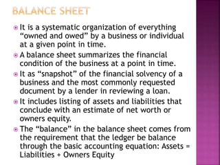  It is a systematic organization of everything
“owned and owed” by a business or individual
at a given point in time.
 A balance sheet summarizes the financial
condition of the business at a point in time.
 It as “snapshot” of the financial solvency of a
business and the most commonly requested
document by a lender in reviewing a loan.
 It includes listing of assets and liabilities that
conclude with an estimate of net worth or
owners equity.
 The “balance” in the balance sheet comes from
the requirement that the ledger be balance
through the basic accounting equation: Assets =
Liabilities + Owners Equity
 