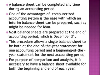  A balance sheet can be completed any time
during an accounting period.
 One of the advantages of computerized
accounting system is the ease with which an
interim balance sheet can be prepared, such as
might be needed for loan.
 Most balance sheets are prepared at the end of
accounting period, whch is December 31.
 This procedure allows a single balance sheet to
be both at the end-of-the-year statement for
one accounting period and a beginning-of-the –
year statement for the next accounting period.
 For purpose of comparison and analysis, it is
necessary to have a balance sheet available for
both the beginning and end of each year.
 