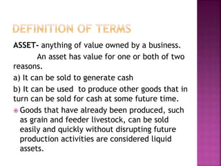 ASSET- anything of value owned by a business.
An asset has value for one or both of two
reasons.
a) It can be sold to generate cash
b) It can be used to produce other goods that in
turn can be sold for cash at some future time.
 Goods that have already been produced, such
as grain and feeder livestock, can be sold
easily and quickly without disrupting future
production activities are considered liquid
assets.
 