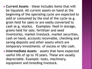  Current Assets – these includes items that will
be liquated. All current assets on hand at the
beginning of the operating cycle are expected to
sold or consumed by the end of the cycle (e.g.
grain held for sale) or are easily converted to
cash (e.g. stocks). Examples: feed in storage,
grains held for sale, fertilizer and seed
inventories, market livestock, market securities,
cash on hand, accounts receivable, checking and
saving deposits and other assets which are
temporary investments of excess or idle cash.
 Intermediate Assets – assets that have expected
useful life of up to 10 years. These are usually
depreciable. Example: tools, machinery,
equipment and breeding livestock.
 