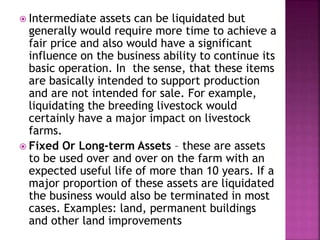 Intermediate assets can be liquidated but
generally would require more time to achieve a
fair price and also would have a significant
influence on the business ability to continue its
basic operation. In the sense, that these items
are basically intended to support production
and are not intended for sale. For example,
liquidating the breeding livestock would
certainly have a major impact on livestock
farms.
 Fixed Or Long-term Assets – these are assets
to be used over and over on the farm with an
expected useful life of more than 10 years. If a
major proportion of these assets are liquidated
the business would also be terminated in most
cases. Examples: land, permanent buildings
and other land improvements
 