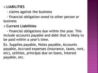  LIABILITIES
- claims against the business
- financial obligation owed to other person or
business
 Current Liabilities
- financial obligations due within the year. This
include accounts payable and debt that is likely to
be paid within a year’s time.
Ex. Supplies payable, Notes payable, Accounts
payable, Accrued expenses (insurance, taxes, rent,
etc), utilities, principal due on loans, Interest
payable, etc.
 