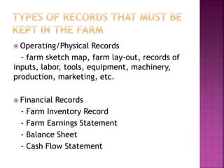  Operating/Physical Records
- farm sketch map, farm lay-out, records of
inputs, labor, tools, equipment, machinery,
production, marketing, etc.
 Financial Records
- Farm Inventory Record
- Farm Earnings Statement
- Balance Sheet
- Cash Flow Statement
 