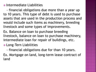  Intermediate Liabilities
- financial obligations due more than a year up
to 10 years. This type of debt is used to purchase
assets that are used in the production process and
would include such items as machinery, breeding
livestock and some types of improvements.
Ex. Balance on loan to purchase breeding
livestock, balance on loan to purchase machinery,
intermediate loan for repair of buildings, etc.
 Long-Tern Liabilities
- financial obligations due for than 10 years.
Ex. Mortgage on land, long-term lease contract of
land
 
