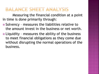 Measuring the financial condition at a point
in time is done primarily through:
 Solvency – measures the liabilities relative to
the amount invest in the business or net worth.
 Liquidity – measures the ability of the business
to meet financial obligations as they come due
without disrupting the normal operations of the
business.
 