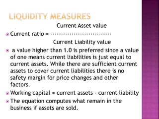 Current Asset value
 Current ratio = -----------------------------
Current Liability value
 a value higher than 1.0 is preferred since a value
of one means current liabilities is just equal to
current assets. While there are sufficient current
assets to cover current liabilities there is no
safety margin for price changes and other
factors.
 Working capital = current assets – current liability
 The equation computes what remain in the
business if assets are sold.
 