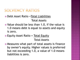  Debt Asset Ratio =Total Liabilities
Total Assets
 Value should be less than 1.0, if the value is
1.0 means debt is equal to assets and equity
is zero.
 Equity Asset Ratio = Total Equity
Total Assets
 Measures what part of total assets is finance
by owner’s equity. Higher values is preferred
but not exceeding 1.0, a value of 1.0 means
liabilities is zero.
 