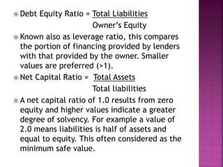  Debt Equity Ratio = Total Liabilities
Owner’s Equity
 Known also as leverage ratio, this compares
the portion of financing provided by lenders
with that provided by the owner. Smaller
values are preferred (>1).
 Net Capital Ratio = Total Assets
Total liabilities
 A net capital ratio of 1.0 results from zero
equity and higher values indicate a greater
degree of solvency. For example a value of
2.0 means liabilities is half of assets and
equal to equity. This often considered as the
minimum safe value.
 