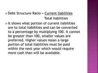  Debt Structure Ratio = Current liabilities
Total liabilities
 It shows what portion of current liabilities
are to total liabilities and can be converted
to a percentage by multiplying 100. It cannot
be greater than 100, smaller values are
preferred. Higher values mean a large
portion of total liabilities must be paid
within the next year which would require
more cash than will be available.
 