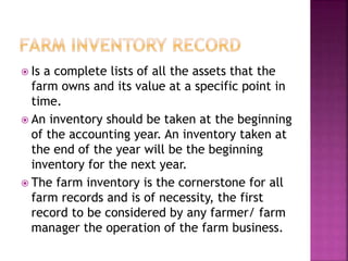  Is a complete lists of all the assets that the
farm owns and its value at a specific point in
time.
 An inventory should be taken at the beginning
of the accounting year. An inventory taken at
the end of the year will be the beginning
inventory for the next year.
 The farm inventory is the cornerstone for all
farm records and is of necessity, the first
record to be considered by any farmer/ farm
manager the operation of the farm business.
 