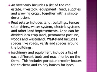  An inventory includes a list of the real
estate, livestock, equipment, feed, supplies
and growing crops, together with a simple
description.
 Real estate includes land, buildings, fences,
solar driers, water system, electric systems
and other land improvements. Land can be
divided into crop land, permanent pasture,
woods and wasteland. Wasteland includes
spaces like roads, yards and spaces around
the buildings.
 Machinery and equipment include a list of
each different tools and machineries on the
farm. This includes portable brooder houses
for chickens and colony houses for bees.
 
