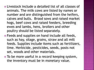  Livestock include a detailed list of all classes of
animals. The milk cows are listed by names or
number and are distinguished from the heifers,
calves and bulls. Brood sows and raised market
hogs, beef cows and raised feeders, breeding
ewes and lambs, hens, broilers and other
poultry should be listed separately.
 Feeds and supplies on hand include all feeds,
such as hay, silage, grains, straw and all mill
feeds. Supplies include items such as fertilizers,
lime. Herbicide, pesticides, seeds, posts not
set, woods and other materials.
 To be more useful in a record keeping system,
the inventory must be in monetary value.
 
