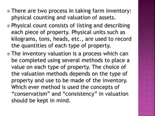  There are two process in taking farm inventory:
physical counting and valuation of assets.
 Physical count consists of listing and describing
each piece of property. Physical units such as
kilograms, tons, heads, etc., are used to record
the quantities of each type of property.
 The inventory valuation is a process which can
be completed using several methods to place a
value on each type of property. The choice of
the valuation methods depends on the type of
property and use to be made of the inventory.
Which ever method is used the concepts of
“conservatism” and “consistency” in valuation
should be kept in mind.
 