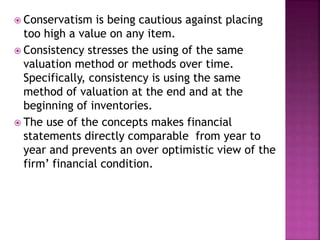  Conservatism is being cautious against placing
too high a value on any item.
 Consistency stresses the using of the same
valuation method or methods over time.
Specifically, consistency is using the same
method of valuation at the end and at the
beginning of inventories.
 The use of the concepts makes financial
statements directly comparable from year to
year and prevents an over optimistic view of the
firm’ financial condition.
 