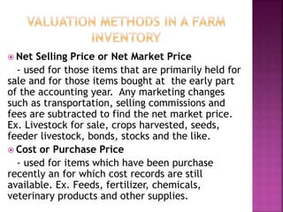  Net Selling Price or Net Market Price
- used for those items that are primarily held for
sale and for those items bought at the early part
of the accounting year. Any marketing changes
such as transportation, selling commissions and
fees are subtracted to find the net market price.
Ex. Livestock for sale, crops harvested, seeds,
feeder livestock, bonds, stocks and the like.
 Cost or Purchase Price
- used for items which have been purchase
recently an for which cost records are still
available. Ex. Feeds, fertilizer, chemicals,
veterinary products and other supplies.
 