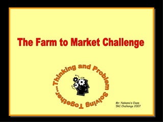 The Farm to Market Challenge Thinking and Problem Solving Together... Mr. Nakano’s Class IRC Challenge 2007 