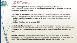 2030 Targets
3
Pesticides in agriculture contributes to pollution of soil, water and air.
The Commission will take action to reduce the use and risk of chemical and more
hazardous pesticides by 50%
The excess of nutrients in the environment is a major source of air, soil and water
pollution, negatively impacting biodiversity and climate. The Commission will act to
• reduce nutrient losses by at least 50%, while ensuring no deterioration on soil
fertility
• reduce fertilizer use by at least 20%
Antimicrobial resistance linked to the use of antimicrobials in animal and human
health leads to an estimated 33,000 human deaths in the EU each year. The Commission
will reduce the sale of antimicrobials for farmed animals and in aquaculture by
50%.
Organic farming is an environmentally-friendly practice that needs to be further
developed. The Commission will help the EU’s organic farming sector to grow, with the
goal of 25 % of total farmland being used for organic farming by 2030.
 
