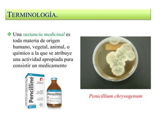  Una sustancia medicinal es
toda materia de origen
humano, vegetal, animal, o
químico a la que se atribuye
una actividad apropiada para
consistir un medicamento
Penicillium chrysogenum
TERMINOLOGÍA.
 