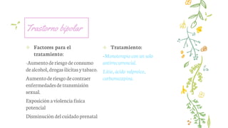 Trastorno bipolar
✢ Factores para el
tratamiento:
-Aumentoderiesgodeconsumo
dealcohol, drogas ilícitas ytabaco.
Aumentoderiesgo decontraer
enfermedadesdetransmisión
sexual.
Exposición aviolencia física
potencial
Disminución delcuidadoprenatal
✢ Tratamiento:
-Monoterapia con un solo
antirrecurrencial.
Litio, ácido valproico,
carbamazepina.
 