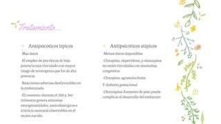 Tratamiento…
✢ Antipsicóticos típicos
-Masdatos
-El empleode psicóticosde baja
potenciaestavinculadocon mayor
riesgode teratogeniaquelos de alta
potencia.
-Reaccionesadversasdesfavorablesen
laembarazada.
-El consumoduranteel 2doy3er
trimestregenerasíntomas
extrapiramidales,anticolinérgicose
ictericianeonatalobservablesenel
reciénnacido.
✢ Antipsicóticos atípicos
-Menosdatosdisponibles
-Clozapina,risperidona,y olanzapina
noestánvinculadascon anomalías
congénitas
-Clozapina:agranulocitosis
Ydiabetesgestacional
-Olanzapina:Aumentodepesopuede
complicar el desarrollodel embarazo
 