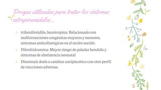 Drogas utilizadas para tratar los síntomas
extrapiramidales…
✢ trihexifenidilo,bezotropina: Relacionadocon
malformacionescongénitas mayoresymenores,
síntomasanticolinérgicosen elrecién nacido.
✢ Difenhidramina:Mayorriesgodepaladarhendido y
síntomasde abstinencianeonatal
✢ Disminuirdosisocambiarantipiscótico con otroperfil
dereacciones adversas.
 
