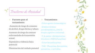 Trastorno de Ansiedad
✢ Factores para el
tratamiento:
-Aumentoderiesgodeconsumo
dealcohol, drogas ilícitas ytabaco.
Aumentoderiesgo decontraer
enfermedadesdetransmisión
sexual.
Exposición aviolencia física
potencial
Disminución delcuidadoprenatal
✢ Tratamiento:
-Evitar agentes farmacológicos
-Emplear técnicas
psicoterapéuticas, como la
terapia cognitiva-conductual.
-T de pánico: Antidepreseivos
tricíclicos o ISRS (fluoxetina).
-Evitar benzodiazepinas
-TOC: Fluoxetina, fluvoxamina,
paroxetina, o sertralina.
 