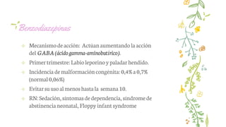 Benzodiazepinas
✢ Mecanismodeacción: Actúanaumentando la acción
del GABA (ácido gamma-aminobutírico).
✢ Primer trimestre:Labioleporino ypaladarhendido.
✢ Incidencia demalformacióncongénita: 0,4%a 0,7%
(normal0,06%)
✢ Evitarsuusoal menoshastala semana10.
✢ RN:Sedación, síntomasdedependencia, síndromede
abstinencianeonatal, Floppyinfantsyndrome
 