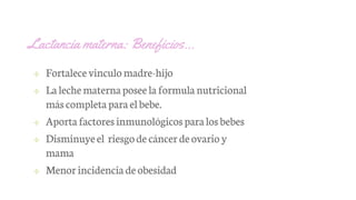 Lactancia materna: Beneficios…
✢ Fortalece vinculomadre-hijo
✢ La lechematerna poseela formula nutricional
máscompleta para elbebe.
✢ Aporta factores inmunológicos paralosbebes
✢ Disminuyeel riesgode cáncerde ovario y
mama
✢ Menorincidencia deobesidad
 