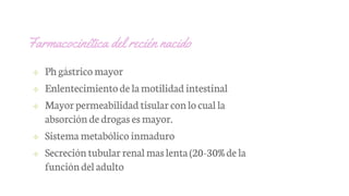 Farmacocinética del recién nacido
✢ Phgástrico mayor
✢ Enlentecimientode lamotilidad intestinal
✢ Mayor permeabilidad tisular conlo cual la
absorción de drogas esmayor.
✢ Sistema metabólico inmaduro
✢ Secreción tubular renalmaslenta(20-30%de la
funcióndel adulto
 