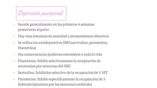 Depresión puerperal
✢ Sucedegeneralmente en lasprimeras4semanas
posterioresalparto
✢ Haymássíntomasdeansiedadypensamientos obsesivos
✢ SeutilizalosantidepresivosISRS(sertralina,paroxetina,
fluoxetina)
✢ Susconsecuencias pudieranextenderse atodala vida
✢ Fluotexina:Inhibe selectivamente la recaptación de
serotoninaporneuronasdelSNC
✢ Sertralina:Inhibidorselectivo dela recaptación de5-HT.
✢ Paroxetina: Inhibeespecíficamente la recaptación de5-
hidroxitriptaminaporlasneuronascerebrales
 