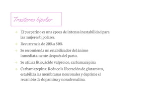 Trastorno bipolar
✢ Elpueperino esunaépoca deintensa inestabilidadpara
lasmujeresbipolares.
✢ Recurrenciade20% a50%
✢ Serecomienda unestabilizadordel ánimo
inmediatamente despuésdel parto.
✢ Seutilizalitio,ácido valproico,carbamazepina
✢ Carbamazepina:Reduce la liberaciónde glutamato,
estabilizalasmembranas neuronalesydeprime el
recambiode dopaminaynoradrenalina.
 
