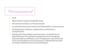 Psicosis puerperal
✢ 0.1%
✢ Mayormenterequierehospitalización.
✢ 5%cometensuicidio yel4%infanticidio
✢ Lospsicofármacosmasusadossonhaloperidoly clorpromazina
✢ Clorpromazina:Sedante,antipsicótico,antieméticoy
tranquilizante
✢ Haloperidol:Neurolépticopertenecientealafamiliadelas
butirofenonas.Esunpotenteantagonistadelosreceptores
dopaminérgicoscerebrales,yporconsiguiente,estáclasificado
entrelosneurolépticosdegranpotencia.Haloperidolnoposee
actividadantihistamínicanianticolinérgica
 