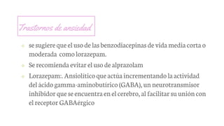 Trastornos de ansiedad
✢ sesugiereque elusode lasbenzodiacepinas de vida media corta o
moderada como lorazepam.
✢ Se recomienda evitar eluso de alprazolam
✢ Lorazepam:. Ansiolítico que actúa incrementando laactividad
del ácido gamma-aminobutírico (GABA), unneurotransmisor
inhibidor que seencuentraenelcerebro, al facilitar suunióncon
elreceptor GABAérgico
 