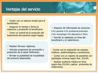 Contar con un sistema simple para el beneficiario. Asegurar en tiempo y forma la cobertura y prestación al beneficiario. Tener un control de la evolución del tratamiento del paciente según legajo. Disponer de información de consumo:     Por paciente    Por profesional prescriptor     Por monodroga    Por laboratorio    Otros Permitir la validación en línea del beneficiario y el vademécum. Realizar fármaco vigilancia. Articular programas de promoción y protección de la salud (Motivia®). Brindar la posibilidad de trazabilidad del producto dispensado. Contar con la realización de estudios médicos, epidemiológicos y económicos. Contar con un registro de pacientes con patologías crónicas según Res. 331/04. Realizar auditoría médica en línea según Res.331/04 y aplicar  protocolos de tratamiento. 