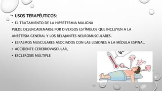 • USOS TERAPÉUTICOS:
• EL TRATAMIENTO DE LA HIPERTERMIA MALIGNA
PUEDE DESENCADENARSE POR DIVERSOS ESTÍMULOS QUE INCLUYEN A LA
ANESTESIA GENERAL Y LOS RELAJANTES NEUROMUSCULARES.
• ESPASMOS MUSCULARES ASOCIADOS CON LAS LESIONES A LA MÉDULA ESPINAL,
• ACCIDENTE CEREBROVASCULAR,
• ESCLEROSIS MÚLTIPLE
 