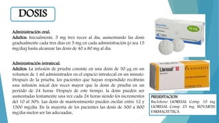 PRESENTACION
Baclofeno LIORESAL Comp. 10 mg
LIORESAL Comp. 25 mg. NOVARTIS
FARMACEUTICA
Administración oral:
Adultos: Inicialmente, 5 mg tres veces al día, aumentando las dosis
gradualmente cada tres días en 5 mg en cada administración (o sea 15
mg/día) hasta alcanzar las dosis de 40 a 80 mg al día.
Administración intratecal:
Adultos: La infusión de prueba consiste en una dosis de 50 µg en un
volumen de 1 ml administrados en el espacio intratecal en un minuto.
Después de la prueba, los pacientes que hayan respondido recibirán
una infusión inical dos veces mayor que la dosis de prueba en un
periódo de 24 horas. Después de este tiempo, la dosis pueden ser
aumentadas lentamente una vez cada 24 horas siendo los incrementos
del 10 al 30%. Las dosis de mantenimiento pueden oscilar entre 12 y
1500 mg/día. En la mayoría de los pacientes las dosis de 300 a 800
mg/dia suelen ser las adecuadas.
DOSIS
 