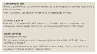 ◦ Administración oral:
Adultos y adolescentes: La dosis recomendada es de 350 mg por vía oral tres veces al día y
antes de acostarse.
Niños <12 años: El uso seguro y eficaz no se ha establecido en niños.
◦ Contraindicaciones
Pacientes con hipersensibilidad al fármaco, a cualquiera de los componentes de su
formulación, porfiria aguda intermitente, ya que puede potenciar la enfermedad.
◦ Efectos adversos
◦ Somnolencia y vértigo.
◦ Vértigo, ataxia, letargo, temblor, insomnio, agitación, irritabilidad, dolor de cabeza,
depresión, y síncope.
◦ Las reacciones sistémicas incluyen debilidad, mareos, ataxia, pérdida temporal de la
confusión, midriasis, agitación y desorientación.
 