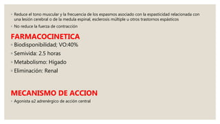 ◦ Reduce el tono muscular y la frecuencia de los espasmos asociado con la espasticidad relacionada con
una lesión cerebral o de la medula espinal, esclerosis múltiple u otros trastornos espásticos
◦ No reduce la fuerza de contracción
FARMACOCINETICA
◦ Biodisponibilidad; VO:40%
◦ Semivida: 2.5 horas
◦ Metabolismo: Hígado
◦ Eliminación: Renal
MECANISMO DE ACCION
◦ Agonista α2 adrenérgico de acción central
 