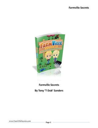 Farmville Secrets




                              Farmville Secrets
                           By Tony ‘T Dub’ Sanders




www.FarmVilleSecrets.com
                                   Page 1
 