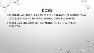 DOSIS
EL DOLOR AGUDO Y LA FIEBRE PUEDEN TRATARSE DE MODO EFICAZ
CON 325 A 500 MG DE PARACETAMOL CADA SEIS HORAS.
SE RECOMIENDA ADMINISTRAR MENOS DE 4 G/DÍA EN LOS
ADULTOS.
 